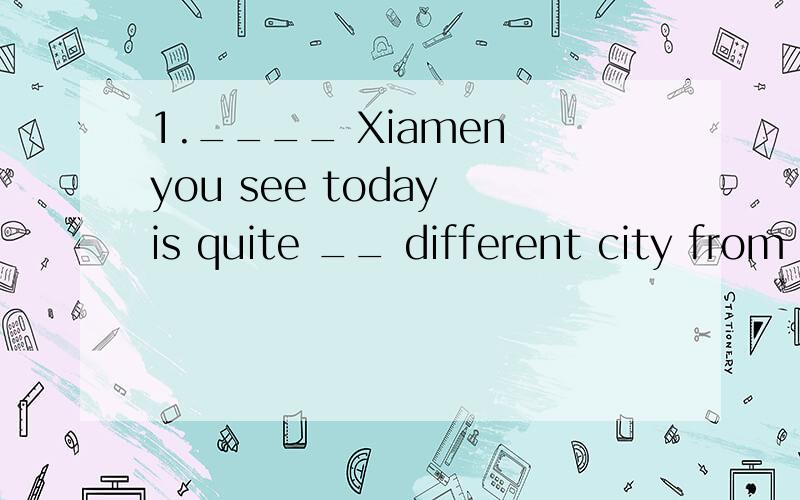 1.____ Xiamen you see today is quite __ different city from