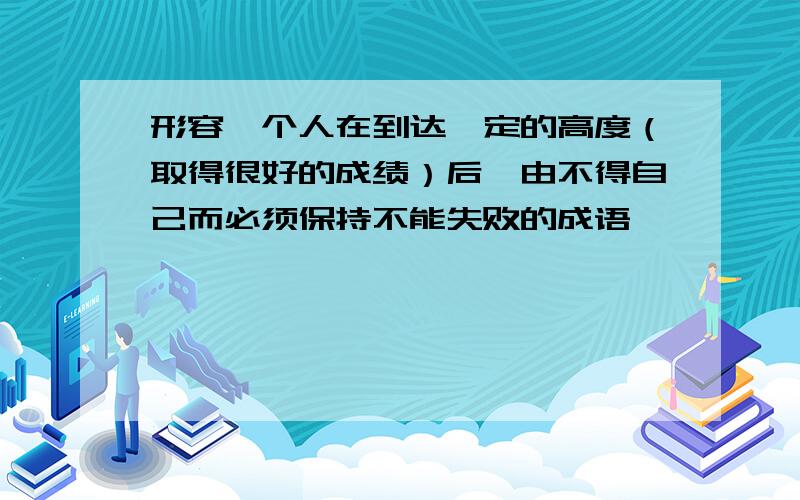 形容一个人在到达一定的高度（取得很好的成绩）后,由不得自己而必须保持不能失败的成语