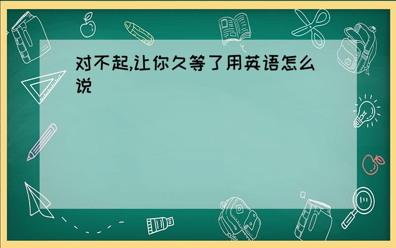 对不起,让你久等了用英语怎么说