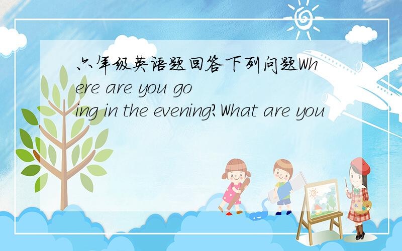 六年级英语题回答下列问题Where are you going in the evening?What are you