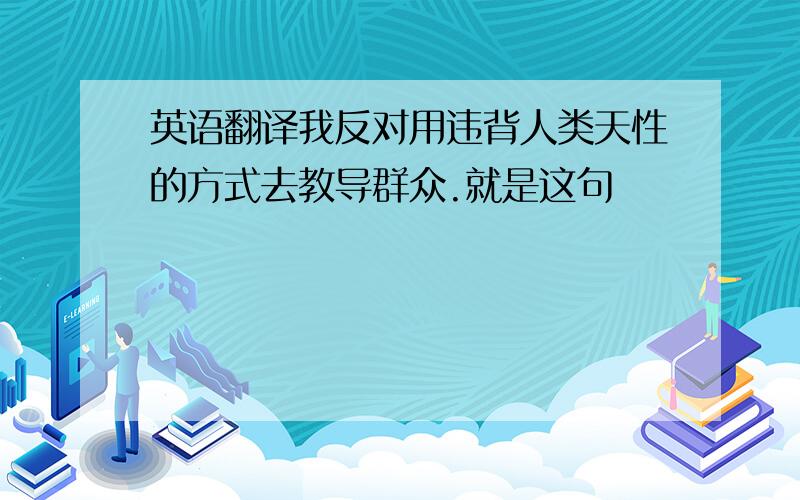 英语翻译我反对用违背人类天性的方式去教导群众.就是这句