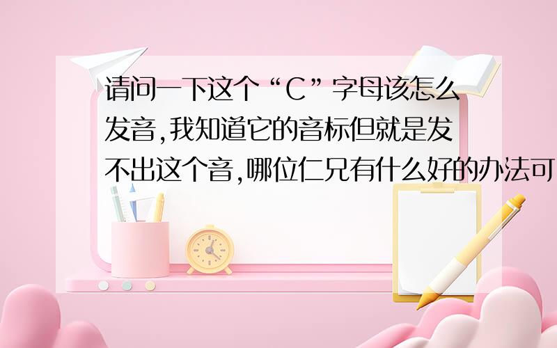 请问一下这个“C”字母该怎么发音,我知道它的音标但就是发不出这个音,哪位仁兄有什么好的办法可以帮我发