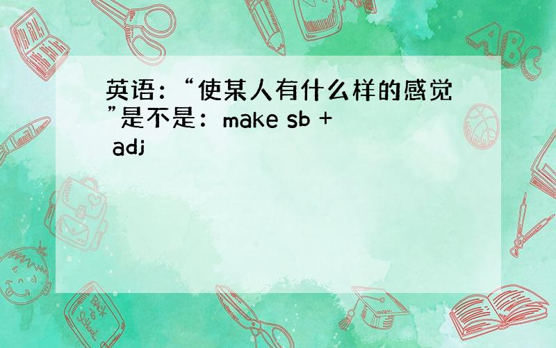 英语：“使某人有什么样的感觉”是不是：make sb + adj