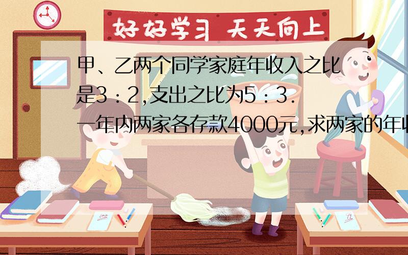 甲、乙两个同学家庭年收入之比是3：2,支出之比为5：3.一年内两家各存款4000元,求两家的年收入之比.