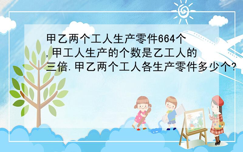 甲乙两个工人生产零件664个,甲工人生产的个数是乙工人的三倍.甲乙两个工人各生产零件多少个?