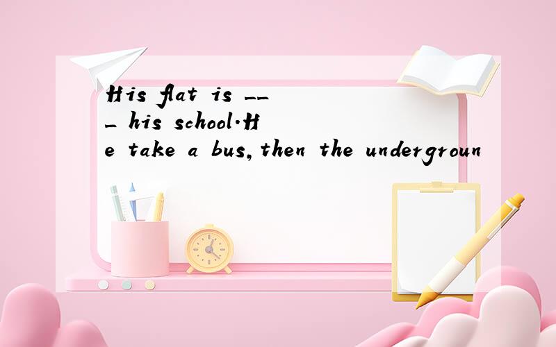 His flat is ___ his school.He take a bus,then the undergroun