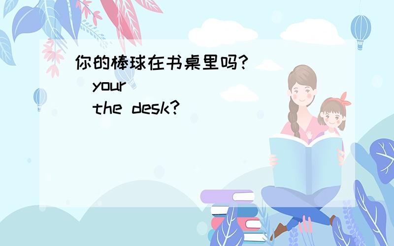 你的棒球在书桌里吗?_____your__________the desk?