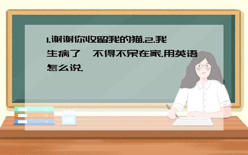 1.谢谢你收留我的猫.2.我生病了,不得不呆在家.用英语怎么说.