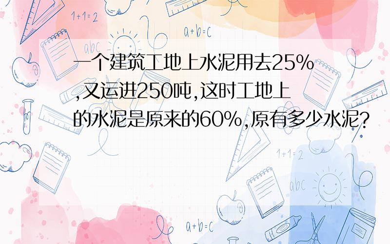 一个建筑工地上水泥用去25％,又运进250吨,这时工地上的水泥是原来的60％,原有多少水泥?