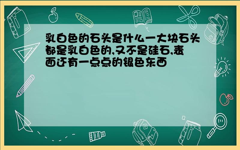 乳白色的石头是什么一大块石头都是乳白色的,又不是硅石,表面还有一点点的银色东西