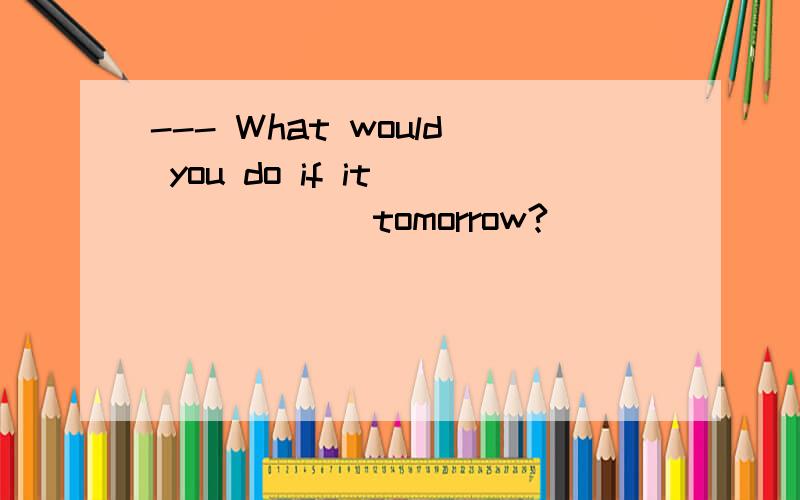 --- What would you do if it ______tomorrow?