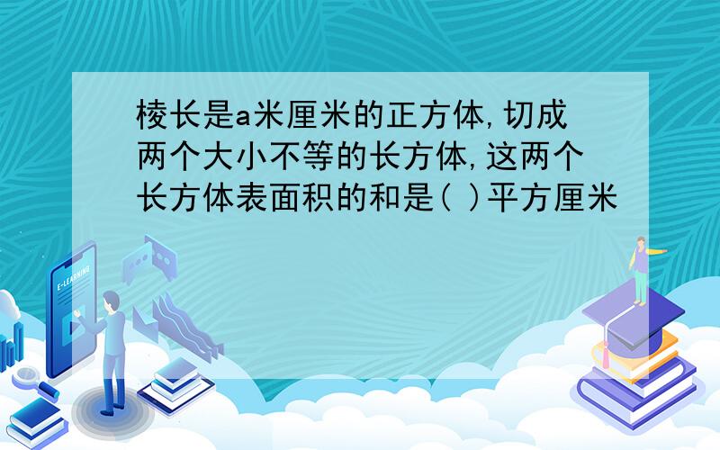 棱长是a米厘米的正方体,切成两个大小不等的长方体,这两个长方体表面积的和是( )平方厘米