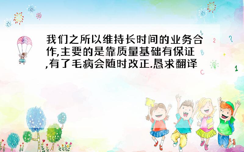 我们之所以维持长时间的业务合作,主要的是靠质量基础有保证,有了毛病会随时改正.恳求翻译