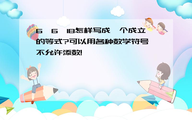 6、6、18怎样写成一个成立的等式?可以用各种数学符号,不允许添数!