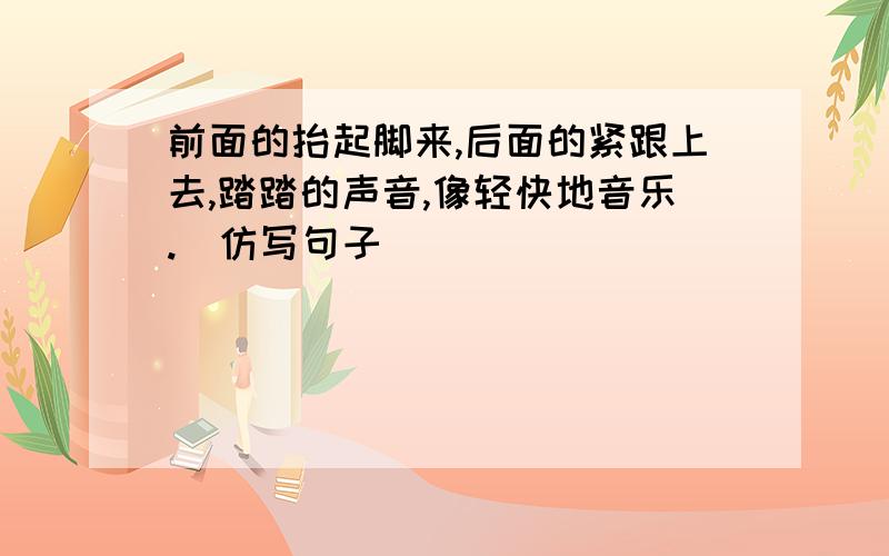 前面的抬起脚来,后面的紧跟上去,踏踏的声音,像轻快地音乐.（仿写句子）