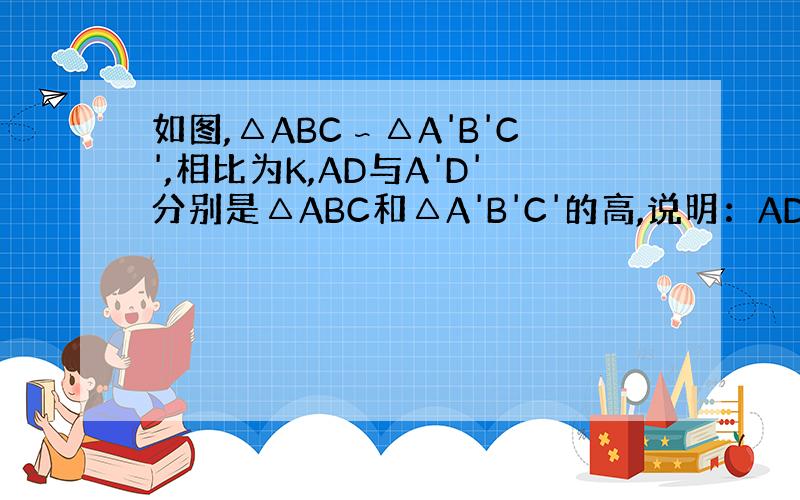 如图,△ABC∽△A'B'C',相比为K,AD与A'D'分别是△ABC和△A'B'C'的高,说明：AD/A'D'=K