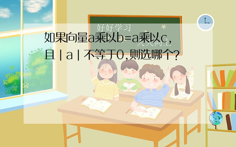 如果向量a乘以b=a乘以c,且︱a︱不等于0,则选哪个?