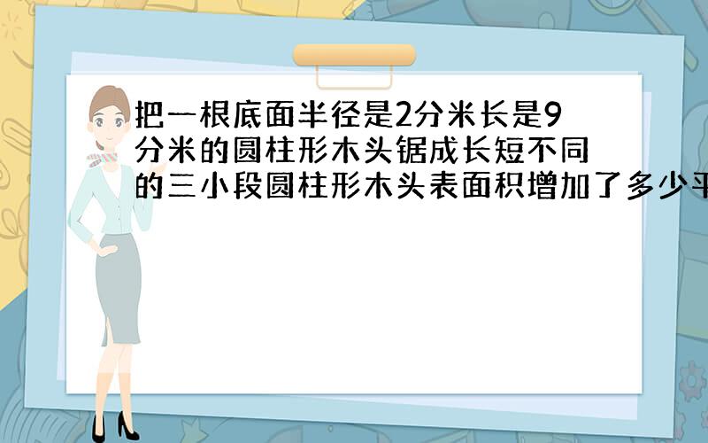 把一根底面半径是2分米长是9分米的圆柱形木头锯成长短不同的三小段圆柱形木头表面积增加了多少平方分米