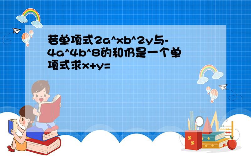 若单项式2a^xb^2y与-4a^4b^8的和仍是一个单项式求x+y=