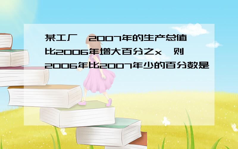 某工厂,2007年的生产总值比2006年增大百分之x,则2006年比2007年少的百分数是