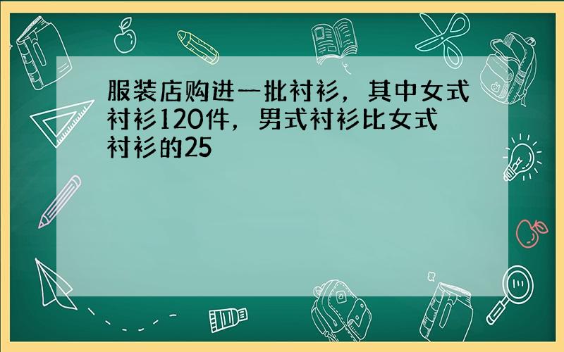 服装店购进一批衬衫，其中女式衬衫120件，男式衬衫比女式衬衫的25