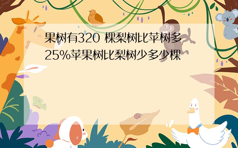 果树有320 棵梨树比苹树多25%苹果树比梨树少多少棵