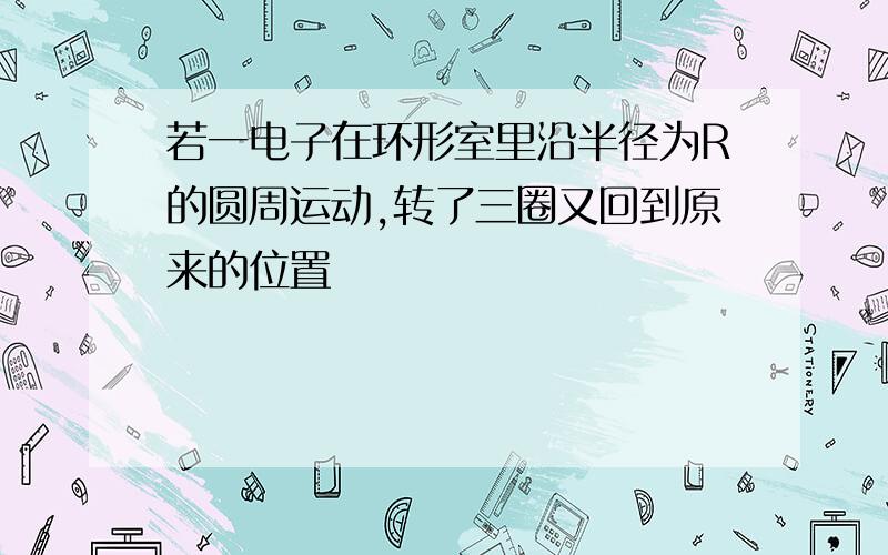 若一电子在环形室里沿半径为R的圆周运动,转了三圈又回到原来的位置