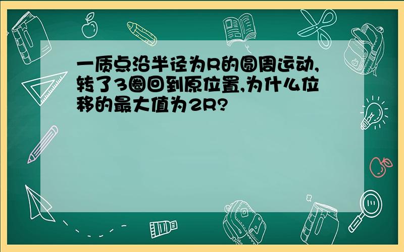 一质点沿半径为R的圆周运动,转了3圈回到原位置,为什么位移的最大值为2R?