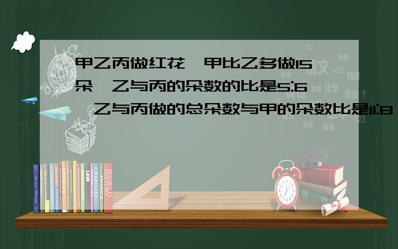 甲乙丙做红花,甲比乙多做15朵,乙与丙的朵数的比是5:6,乙与丙做的总朵数与甲的朵数比是11:8,甲乙丙各做