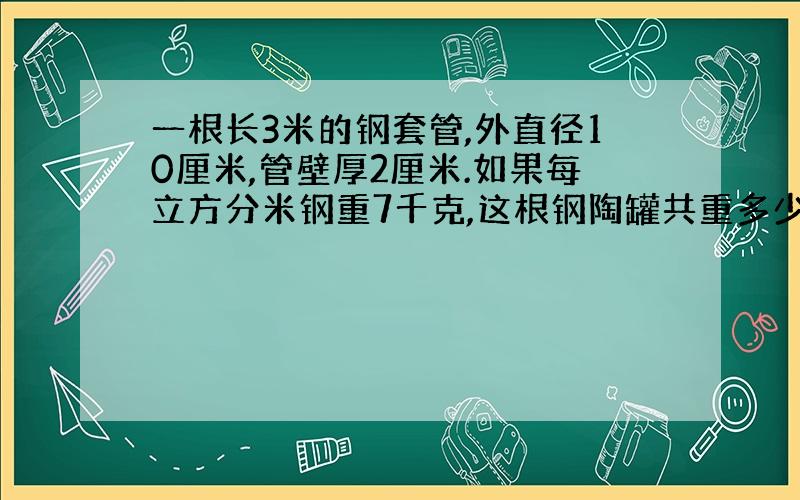 一根长3米的钢套管,外直径10厘米,管壁厚2厘米.如果每立方分米钢重7千克,这根钢陶罐共重多少千克?