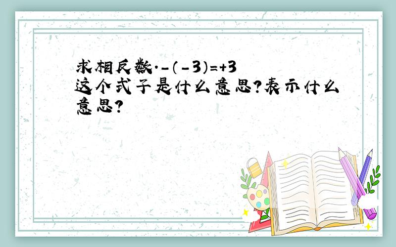 求相反数.-（-3）=+3 这个式子是什么意思?表示什么意思?