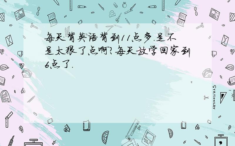 每天背英语背到11点多.是不是太狠了点啊?每天放学回家到6点了.