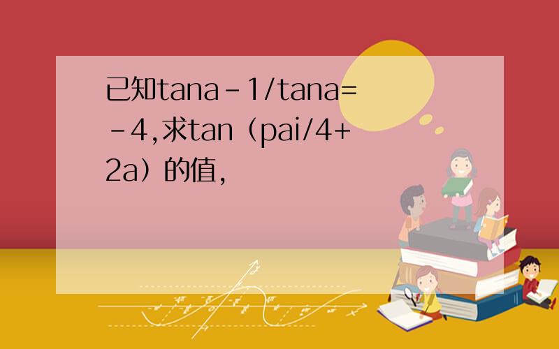 已知tana-1/tana=-4,求tan（pai/4+2a）的值,