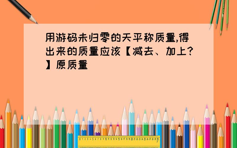 用游码未归零的天平称质量,得出来的质量应该【减去、加上?】原质量