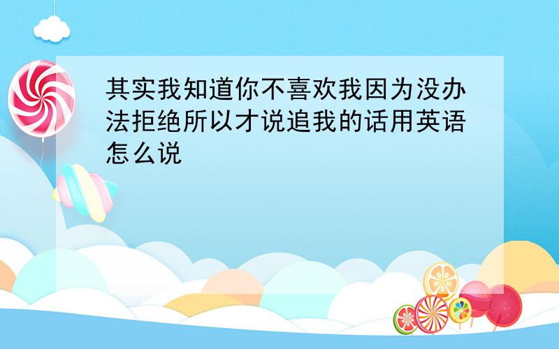 其实我知道你不喜欢我因为没办法拒绝所以才说追我的话用英语怎么说