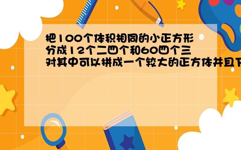 把100个体积相同的小正方形分成12个二四个和60四个三对其中可以拼成一个较大的正方体并且下上放题