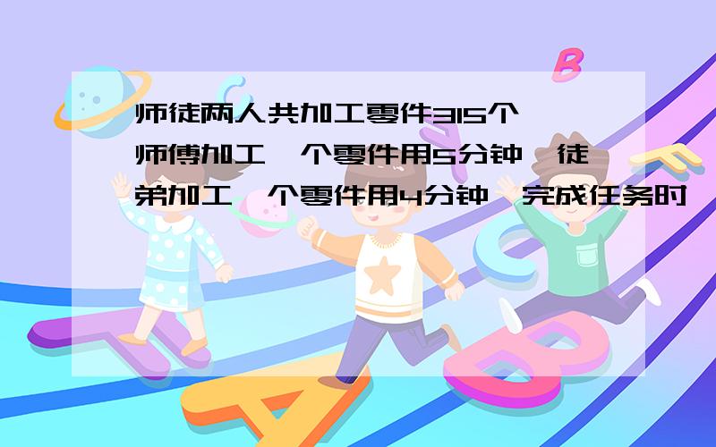 师徒两人共加工零件315个,师傅加工一个零件用5分钟,徒弟加工一个零件用4分钟,完成任务时,两个人各加工零件多少个?