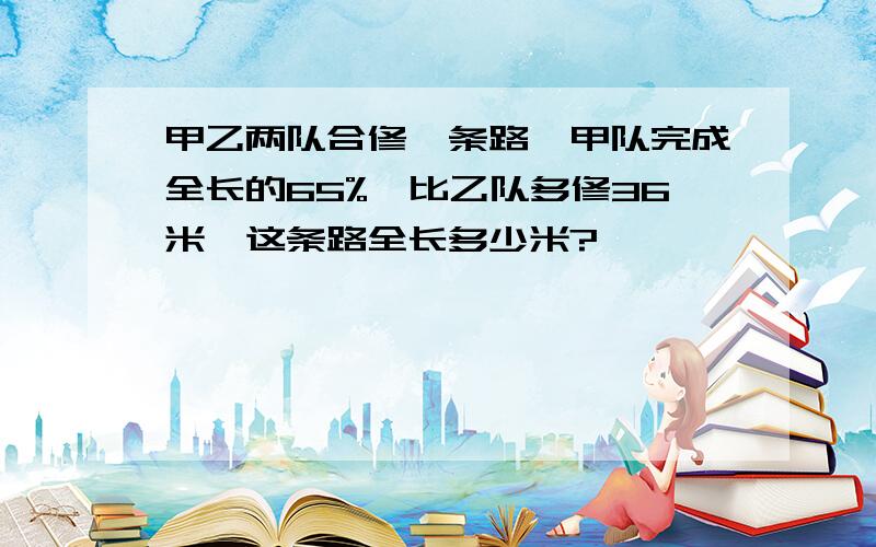 甲乙两队合修一条路,甲队完成全长的65%,比乙队多修36米,这条路全长多少米?