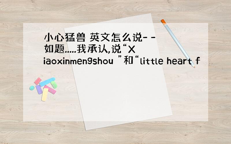 小心猛兽 英文怎么说- - 如题.....我承认,说“Xiaoxinmengshou ”和“little heart f