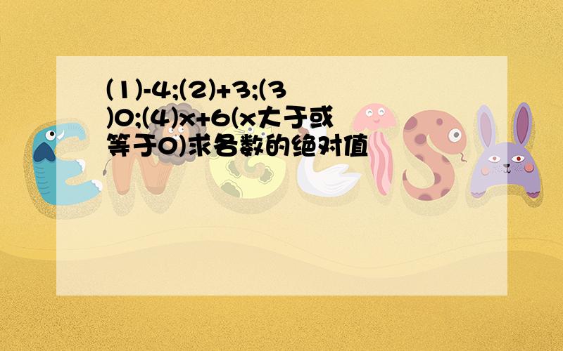 (1)-4;(2)+3;(3)0;(4)x+6(x大于或等于0)求各数的绝对值