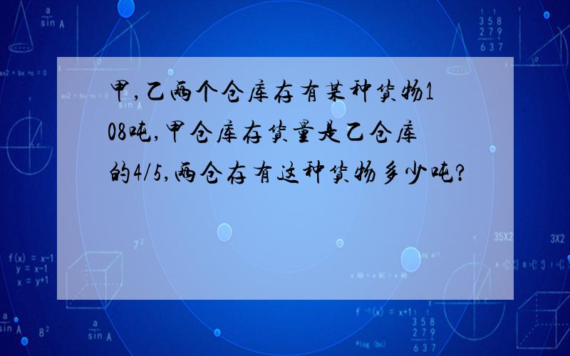 甲,乙两个仓库存有某种货物108吨,甲仓库存货量是乙仓库的4/5,两仓存有这种货物多少吨?