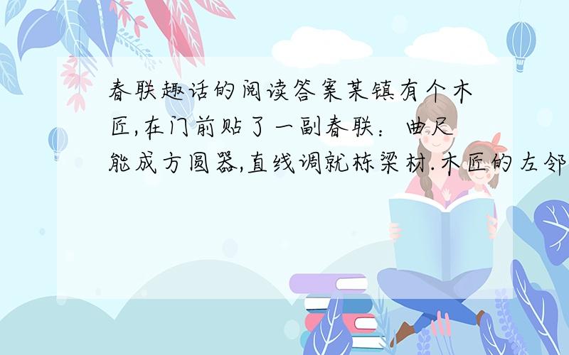 春联趣话的阅读答案某镇有个木匠,在门前贴了一副春联：曲尺能成方圆器,直线调就栋梁材.木匠的左邻是个剃头的,他不甘示弱,也