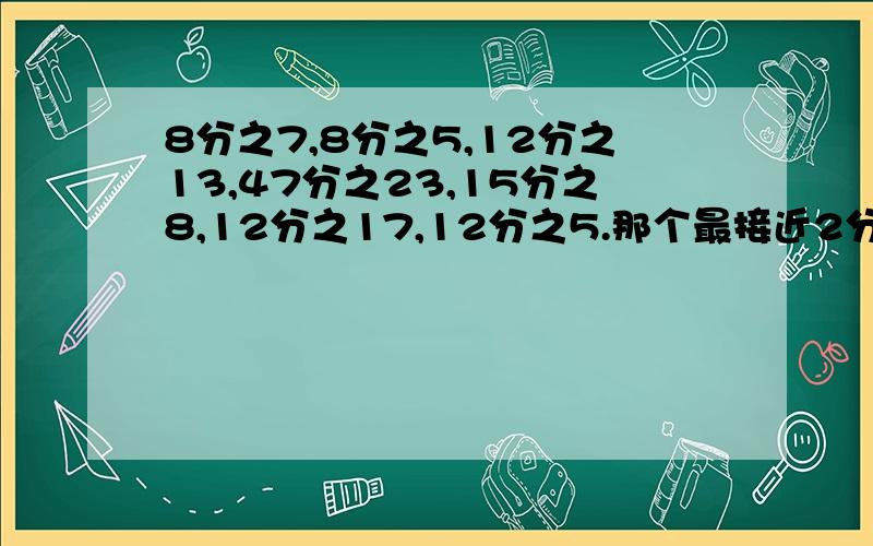 8分之7,8分之5,12分之13,47分之23,15分之8,12分之17,12分之5.那个最接近2分之1,那个最接近1.