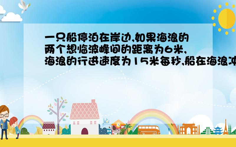 一只船停泊在岸边,如果海浪的两个想临波峰间的距离为6米,海浪的行进速度为15米每秒,船在海浪冲击下的摇