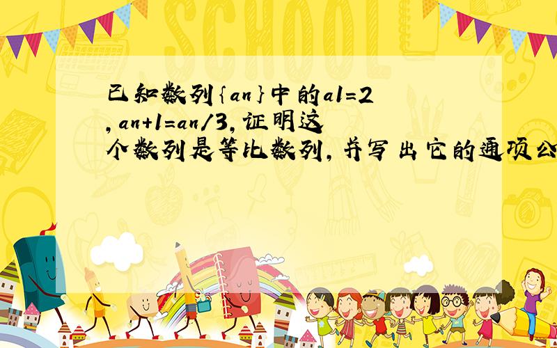 已知数列｛an｝中的a1=2,an+1=an/3,证明这个数列是等比数列,并写出它的通项公式.