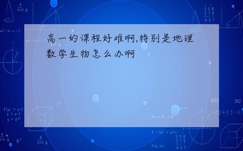 高一的课程好难啊,特别是地理数学生物怎么办啊