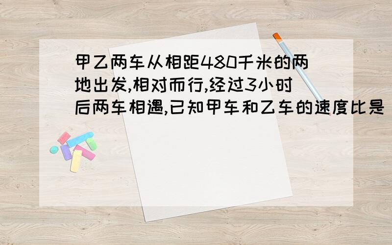 甲乙两车从相距480千米的两地出发,相对而行,经过3小时后两车相遇,已知甲车和乙车的速度比是