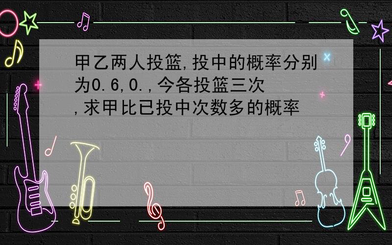 甲乙两人投篮,投中的概率分别为0.6,0.,今各投篮三次,求甲比已投中次数多的概率