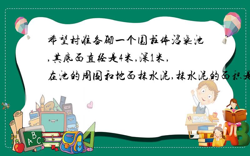 希望村准备砌一个圆柱体沼气池,其底面直径是4米,深1米,在池的周围和地面抹水泥,抹水泥的面积是多少