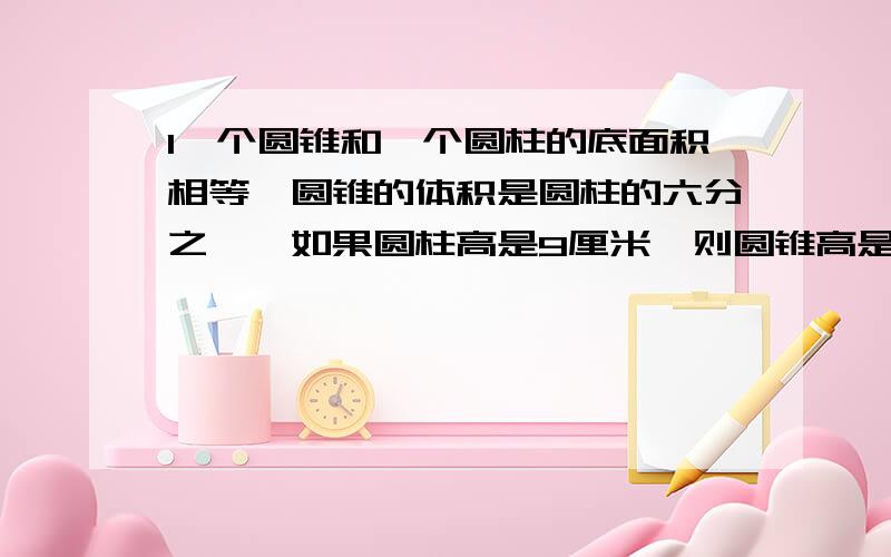 1一个圆锥和一个圆柱的底面积相等,圆锥的体积是圆柱的六分之一,如果圆柱高是9厘米,则圆锥高是多少厘米